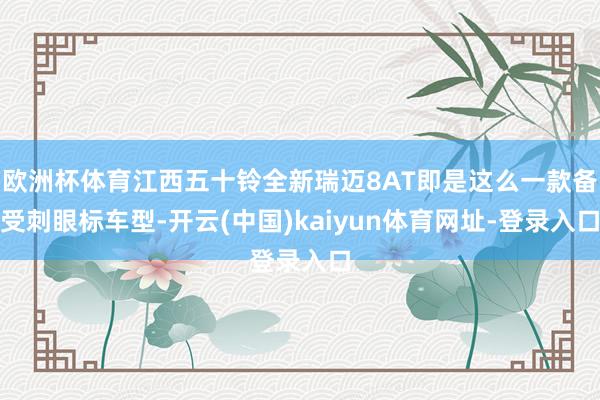 歐洲杯體育江西五十鈴全新瑞邁8AT即是這么一款備受刺眼標車型-開云(中國)kaiyun體育網址-登錄入口