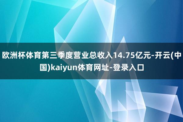 歐洲杯體育第三季度營(yíng)業(yè)總收入14.75億元-開云(中國(guó))kaiyun體育網(wǎng)址-登錄入口