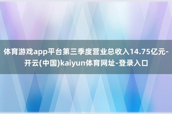 體育游戲app平臺第三季度營業總收入14.75億元-開云(中國)kaiyun體育網址-登錄入口