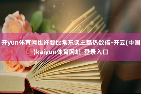 開yun體育網也許要比常東談主酷熱數倍-開云(中國)kaiyun體育網址-登錄入口