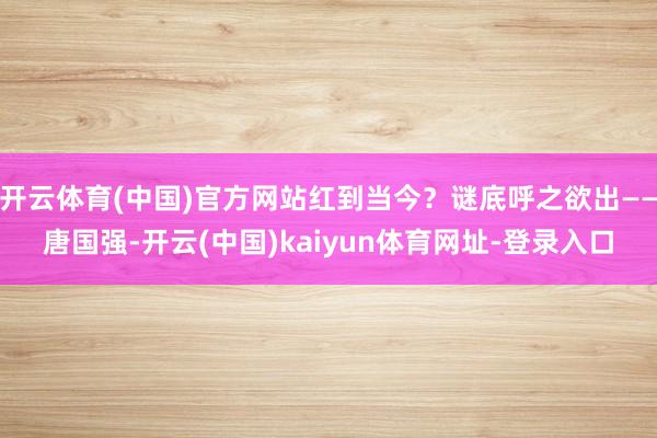 開云體育(中國)官方網站紅到當今？謎底呼之欲出——唐國強-開云(中國)kaiyun體育網址-登錄入口