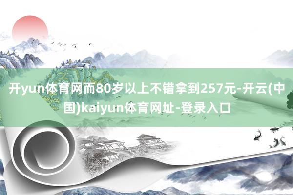 開yun體育網(wǎng)而80歲以上不錯拿到257元-開云(中國)kaiyun體育網(wǎng)址-登錄入口