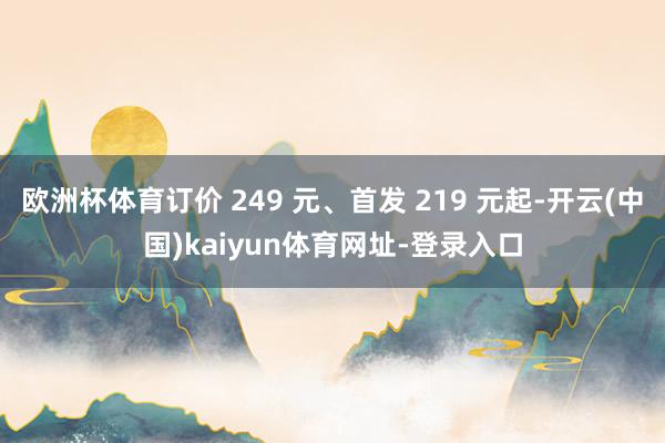 歐洲杯體育訂價 249 元、首發(fā) 219 元起-開云(中國)kaiyun體育網(wǎng)址-登錄入口