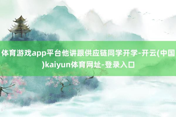 體育游戲app平臺他講跟供應(yīng)鏈同學(xué)開學(xué)-開云(中國)kaiyun體育網(wǎng)址-登錄入口