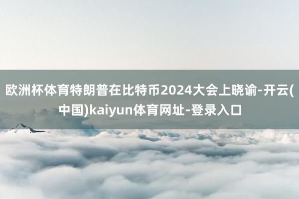 歐洲杯體育特朗普在比特幣2024大會上曉諭-開云(中國)kaiyun體育網址-登錄入口