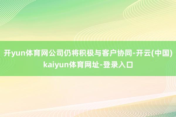 開yun體育網(wǎng)公司仍將積極與客戶協(xié)同-開云(中國)kaiyun體育網(wǎng)址-登錄入口