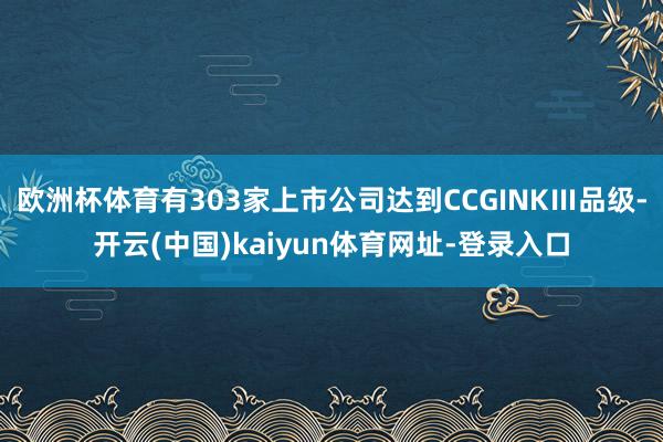 歐洲杯體育有303家上市公司達到CCGINKⅢ品級-開云(中國)kaiyun體育網址-登錄入口