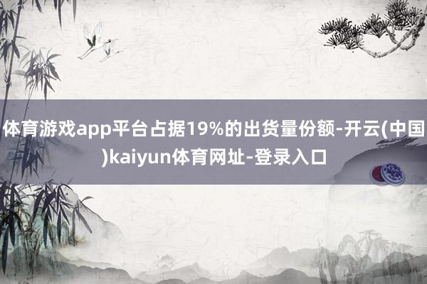 體育游戲app平臺占據19%的出貨量份額-開云(中國)kaiyun體育網址-登錄入口