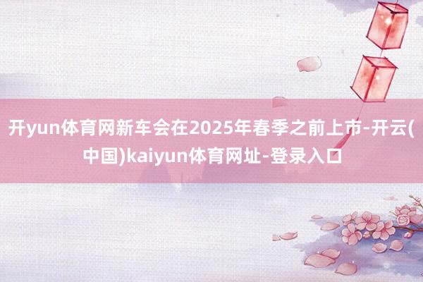 開yun體育網(wǎng)新車會在2025年春季之前上市-開云(中國)kaiyun體育網(wǎng)址-登錄入口