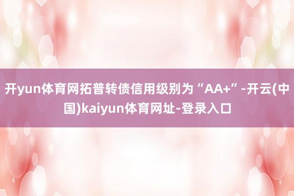 開yun體育網拓普轉債信用級別為“AA+”-開云(中國)kaiyun體育網址-登錄入口