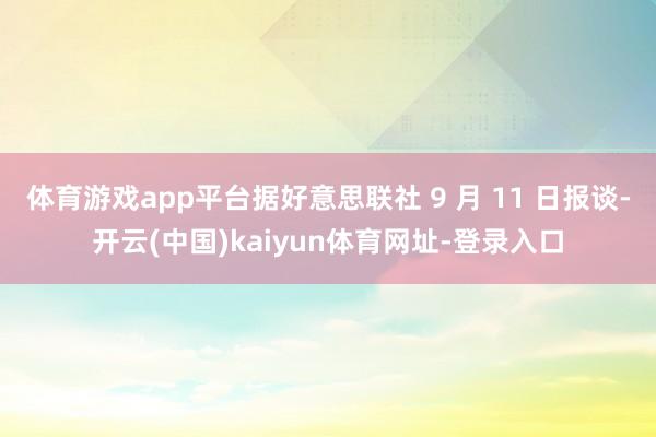 體育游戲app平臺據好意思聯社 9 月 11 日報談-開云(中國)kaiyun體育網址-登錄入口