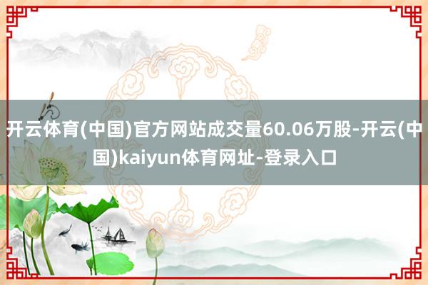 開云體育(中國)官方網(wǎng)站成交量60.06萬股-開云(中國)kaiyun體育網(wǎng)址-登錄入口