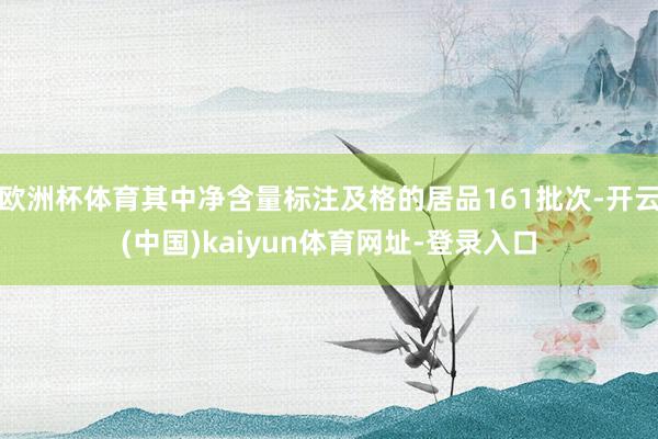 歐洲杯體育其中凈含量標(biāo)注及格的居品161批次-開云(中國)kaiyun體育網(wǎng)址-登錄入口