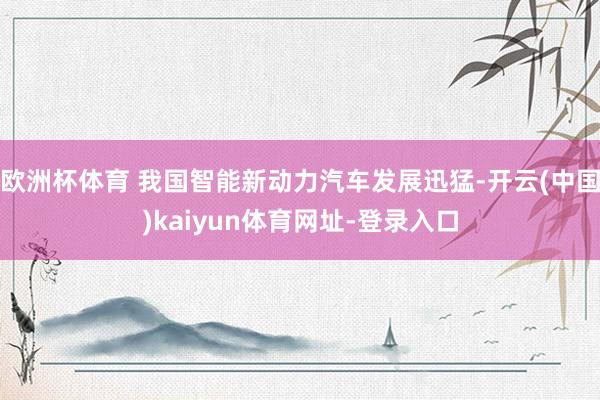 歐洲杯體育 我國智能新動力汽車發展迅猛-開云(中國)kaiyun體育網址-登錄入口