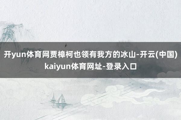 開yun體育網賈樟柯也領有我方的冰山-開云(中國)kaiyun體育網址-登錄入口