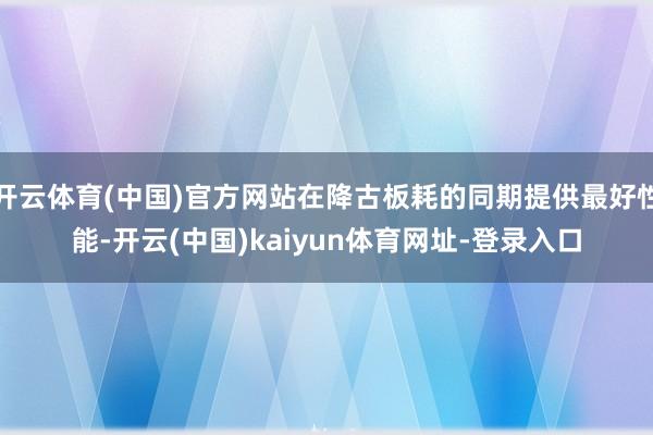 開云體育(中國)官方網(wǎng)站在降古板耗的同期提供最好性能-開云(中國)kaiyun體育網(wǎng)址-登錄入口