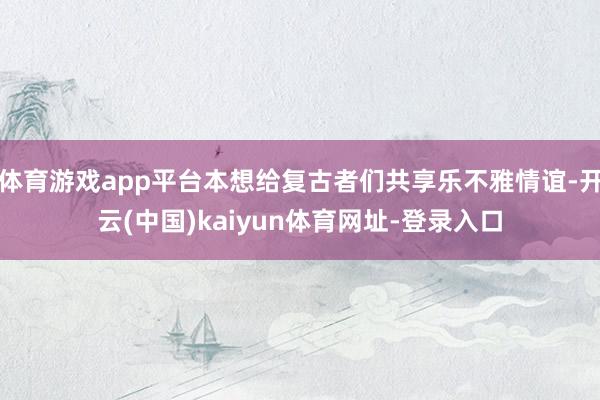 體育游戲app平臺(tái)本想給復(fù)古者們共享樂(lè)不雅情誼-開(kāi)云(中國(guó))kaiyun體育網(wǎng)址-登錄入口