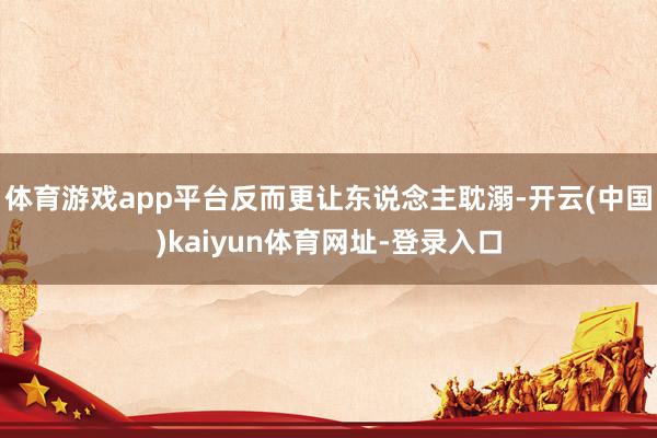 體育游戲app平臺反而更讓東說念主耽溺-開云(中國)kaiyun體育網(wǎng)址-登錄入口