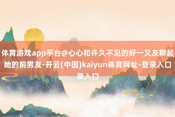 體育游戲app平臺(tái)@心心和許久不見的好一又友聊起她的前男友-開云(中國(guó))kaiyun體育網(wǎng)址-登錄入口