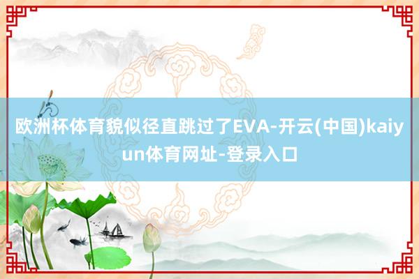 歐洲杯體育貌似徑直跳過了EVA-開云(中國)kaiyun體育網(wǎng)址-登錄入口