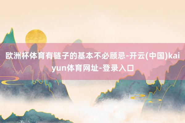 歐洲杯體育有鏈子的基本不必顧忌-開云(中國)kaiyun體育網址-登錄入口