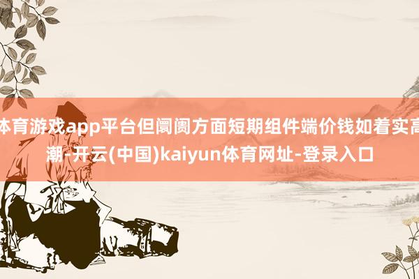 體育游戲app平臺但阛阓方面短期組件端價錢如著實高潮-開云(中國)kaiyun體育網址-登錄入口