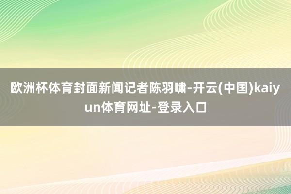 歐洲杯體育封面新聞記者陳羽嘯-開云(中國)kaiyun體育網址-登錄入口