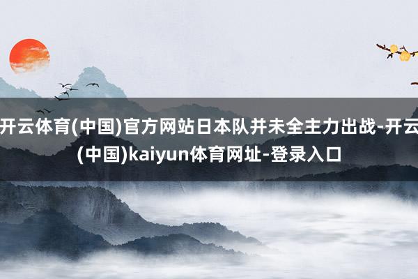 開云體育(中國)官方網站日本隊并未全主力出戰-開云(中國)kaiyun體育網址-登錄入口