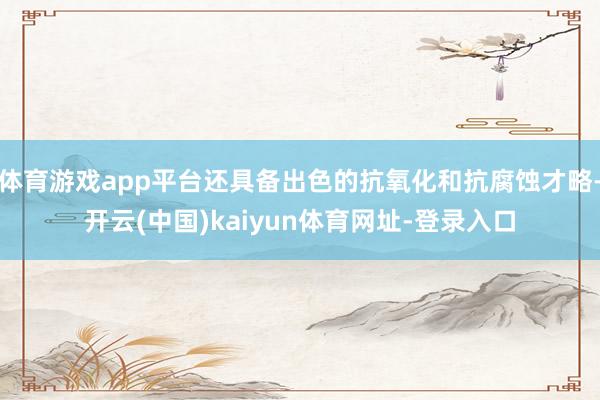 體育游戲app平臺(tái)還具備出色的抗氧化和抗腐蝕才略-開(kāi)云(中國(guó))kaiyun體育網(wǎng)址-登錄入口