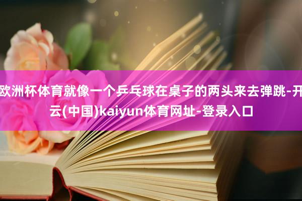 歐洲杯體育就像一個乒乓球在桌子的兩頭來去彈跳-開云(中國)kaiyun體育網(wǎng)址-登錄入口