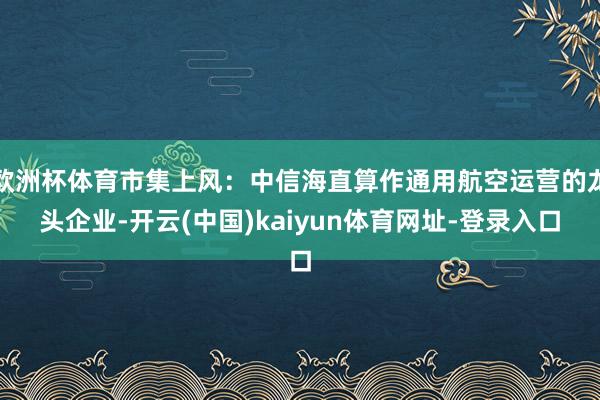 歐洲杯體育市集上風：中信海直算作通用航空運營的龍頭企業(yè)-開云(中國)kaiyun體育網(wǎng)址-登錄入口