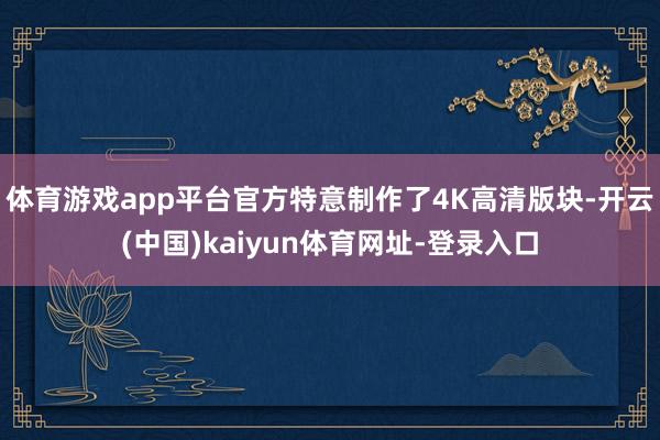 體育游戲app平臺官方特意制作了4K高清版塊-開云(中國)kaiyun體育網(wǎng)址-登錄入口