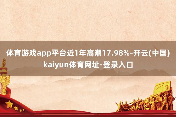 體育游戲app平臺近1年高潮17.98%-開云(中國)kaiyun體育網址-登錄入口