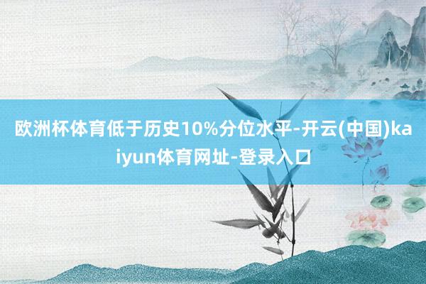 歐洲杯體育低于歷史10%分位水平-開云(中國)kaiyun體育網址-登錄入口