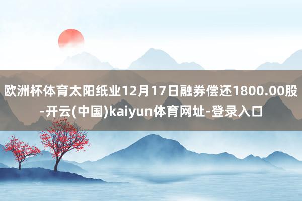 歐洲杯體育太陽紙業12月17日融券償還1800.00股-開云(中國)kaiyun體育網址-登錄入口