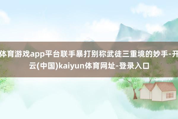 體育游戲app平臺聯手暴打別稱武徒三重境的妙手-開云(中國)kaiyun體育網址-登錄入口