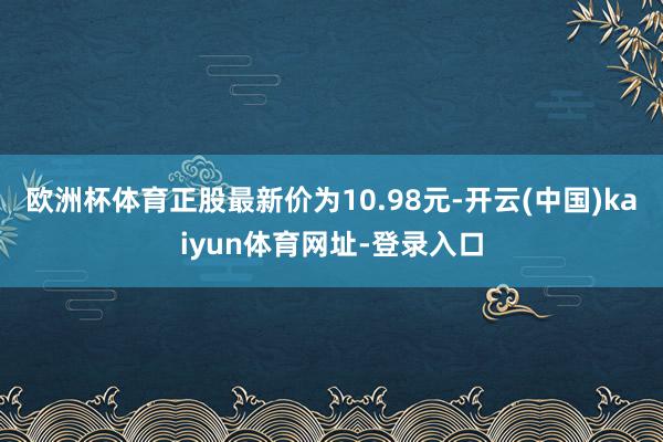 歐洲杯體育正股最新價為10.98元-開云(中國)kaiyun體育網址-登錄入口