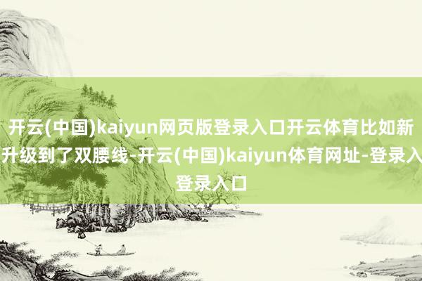 開云(中國)kaiyun網(wǎng)頁版登錄入口開云體育比如新車升級到了雙腰線-開云(中國)kaiyun體育網(wǎng)址-登錄入口