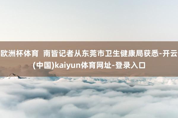 歐洲杯體育  南皆記者從東莞市衛生健康局獲悉-開云(中國)kaiyun體育網址-登錄入口