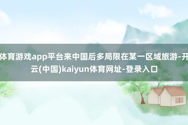 體育游戲app平臺來中國后多局限在某一區(qū)域旅游-開云(中國)kaiyun體育網(wǎng)址-登錄入口