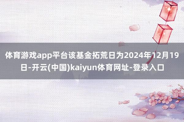 體育游戲app平臺該基金拓荒日為2024年12月19日-開云(中國)kaiyun體育網址-登錄入口