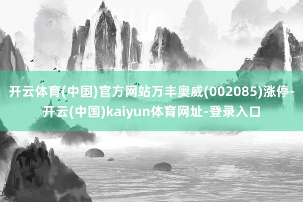 開云體育(中國)官方網(wǎng)站萬豐奧威(002085)漲停-開云(中國)kaiyun體育網(wǎng)址-登錄入口