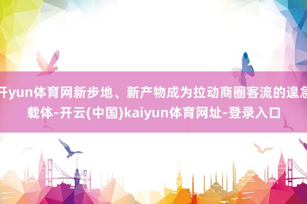 開yun體育網新步地、新產物成為拉動商圈客流的遑急載體-開云(中國)kaiyun體育網址-登錄入口