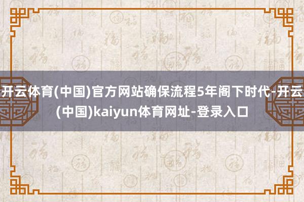 開云體育(中國)官方網站確保流程5年閣下時代-開云(中國)kaiyun體育網址-登錄入口