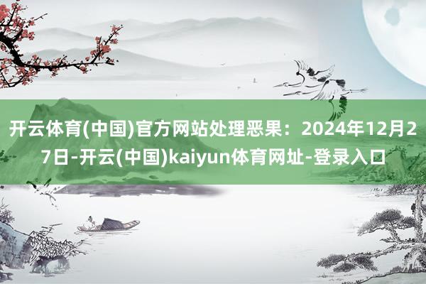 開云體育(中國)官方網站處理惡果：2024年12月27日-開云(中國)kaiyun體育網址-登錄入口