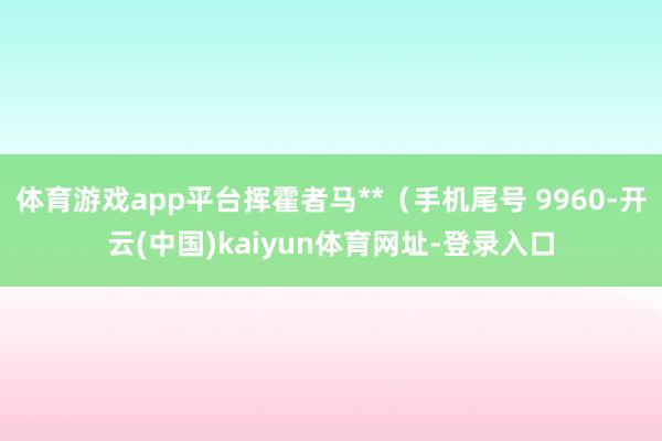 體育游戲app平臺揮霍者馬**（手機尾號 9960-開云(中國)kaiyun體育網址-登錄入口