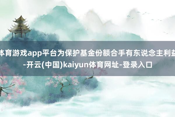 體育游戲app平臺為保護基金份額合手有東說念主利益-開云(中國)kaiyun體育網址-登錄入口