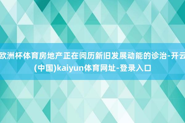 歐洲杯體育房地產正在閱歷新舊發展動能的診治-開云(中國)kaiyun體育網址-登錄入口