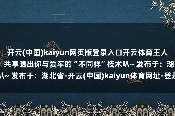 開云(中國)kaiyun網頁版登錄入口開云體育王人能發(fā)現(xiàn)賦存其中的樂趣！共享曬出你與愛車的“不同樣”技術叭~ 發(fā)布于：湖北省-開云(中國)kaiyun體育網址-登錄入口