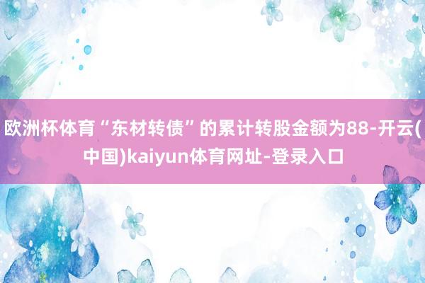 歐洲杯體育“東材轉債”的累計轉股金額為88-開云(中國)kaiyun體育網址-登錄入口